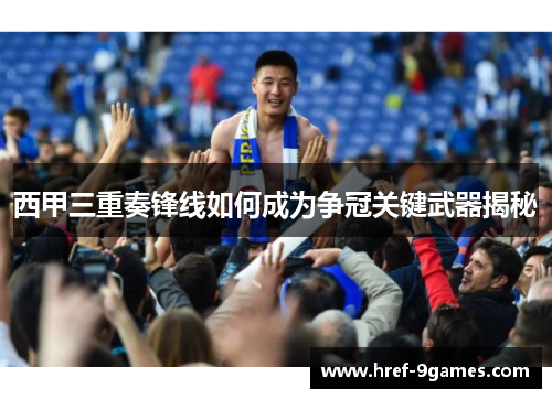 西甲三重奏锋线如何成为争冠关键武器揭秘