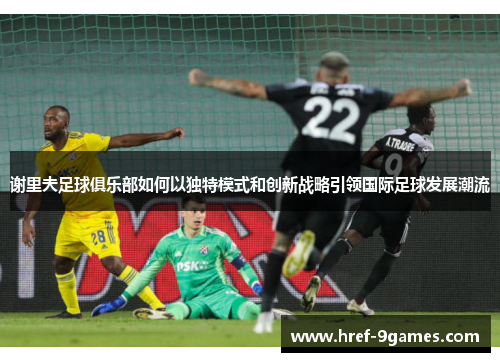 谢里夫足球俱乐部如何以独特模式和创新战略引领国际足球发展潮流 谢里夫足球俱乐部如何以独特模式和创新战略引领国际足球发展潮流