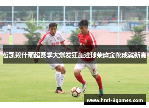 哲凯赖什葡超赛季大爆发狂轰进球荣膺金靴成就新高