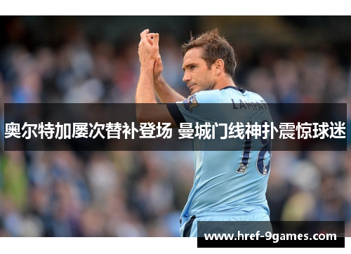 奥尔特加屡次替补登场 曼城门线神扑震惊球迷 奥尔特加屡次替补登场 曼城门线神扑震惊球迷